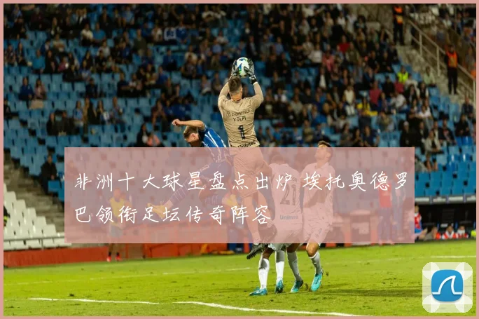 非洲十大球星盘点出炉 埃托奥德罗巴领衔足坛传奇阵容