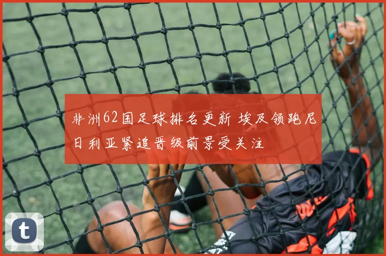 非洲62国足球排名更新 埃及领跑尼日利亚紧追晋级前景受关注