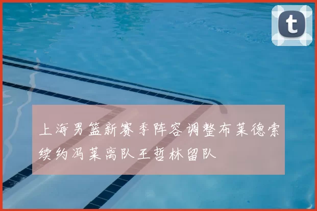 上海男篮新赛季阵容调整布莱德索续约冯莱离队王哲林留队