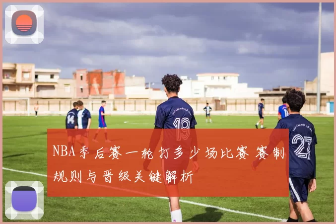 NBA季后赛一轮打多少场比赛 赛制规则与晋级关键解析