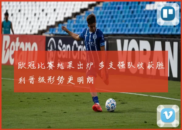 欧冠比赛结果出炉 多支强队收获胜利晋级形势更明朗