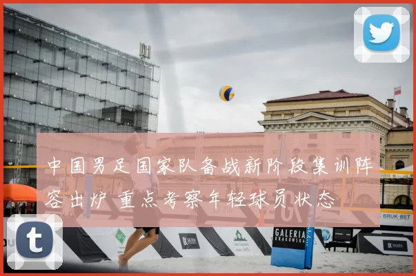 中国男足国家队备战新阶段集训阵容出炉 重点考察年轻球员状态