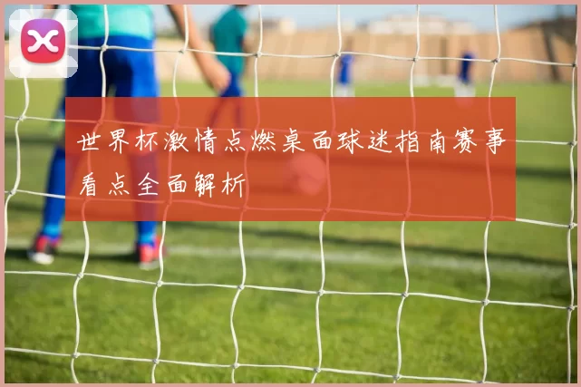 世界杯激情点燃桌面球迷指南赛事看点全面解析