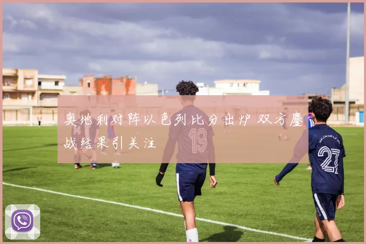奥地利对阵以色列比分出炉 双方鏖战结果引关注