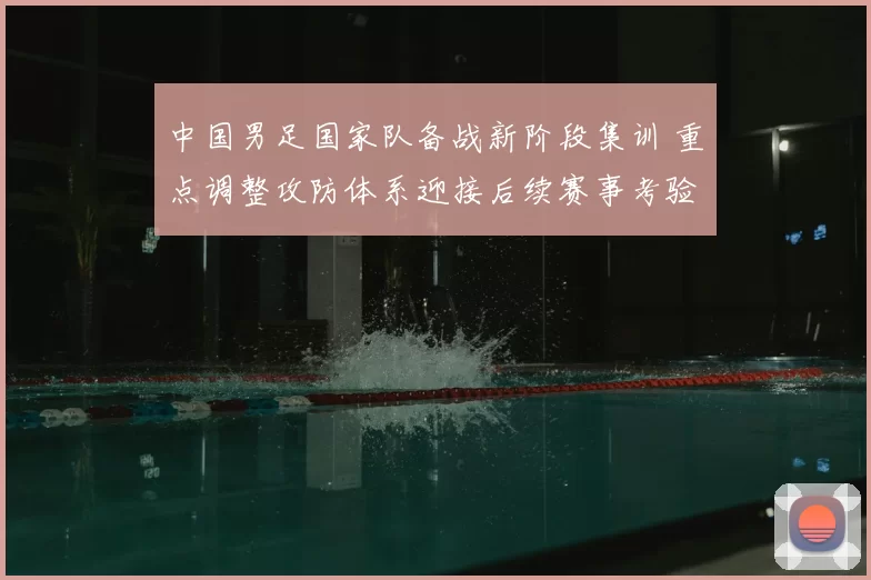 中国男足国家队备战新阶段集训 重点调整攻防体系迎接后续赛事考验