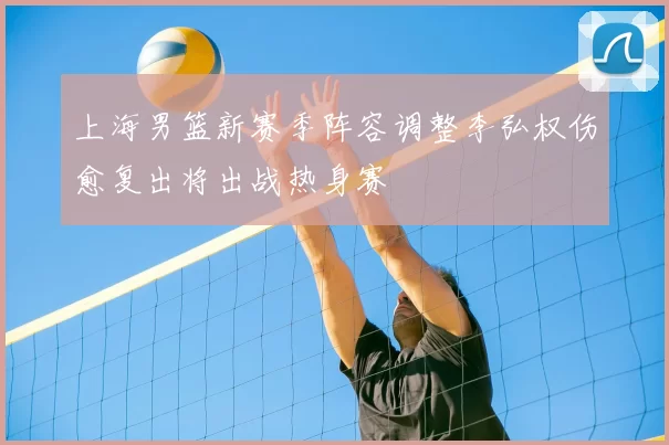 上海男篮新赛季阵容调整李弘权伤愈复出将出战热身赛