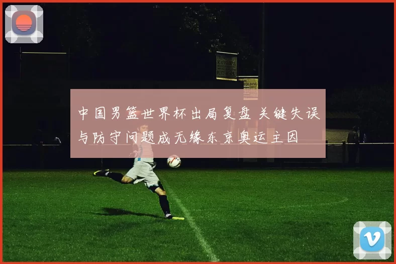 中国男篮世界杯出局复盘 关键失误与防守问题成无缘东京奥运主因