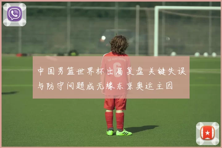 中国男篮世界杯出局复盘 关键失误与防守问题成无缘东京奥运主因