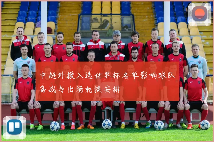 中超外援入选世界杯名单影响球队备战与出场轮换安排