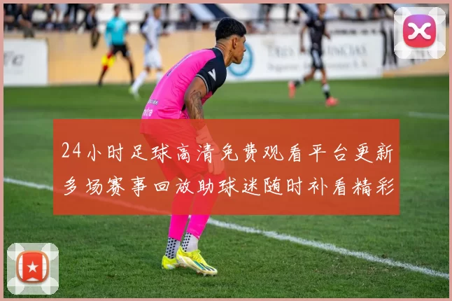 24小时足球高清免费观看平台更新多场赛事回放助球迷随时补看精彩瞬间