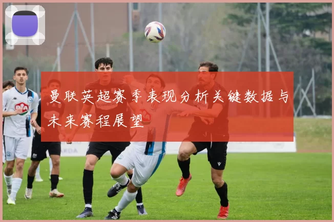 曼联英超赛季表现分析关键数据与未来赛程展望