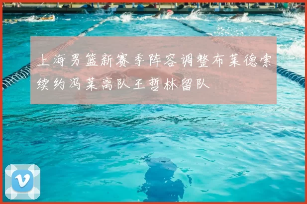 上海男篮新赛季阵容调整布莱德索续约冯莱离队王哲林留队