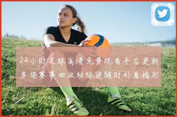 24小时足球高清免费观看平台更新多场赛事回放助球迷随时补看精彩瞬间