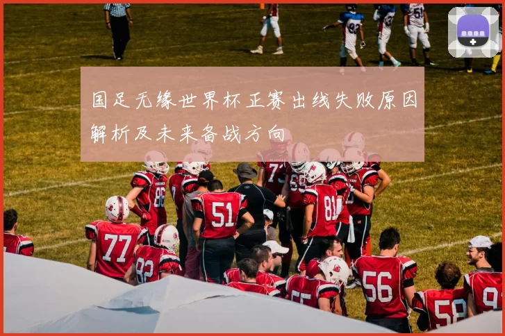 国足无缘世界杯正赛出线失败原因解析及未来备战方向