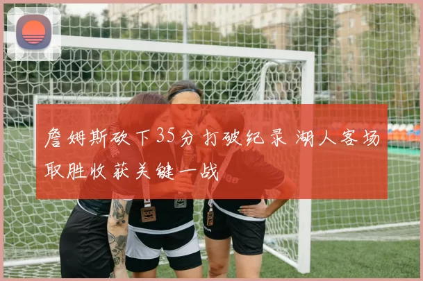 詹姆斯砍下35分打破纪录 湖人客场取胜收获关键一战