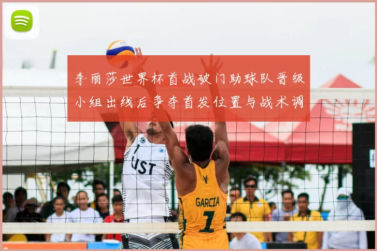 李丽莎世界杯首战破门助球队晋级小组出线后争夺首发位置与战术调整看点