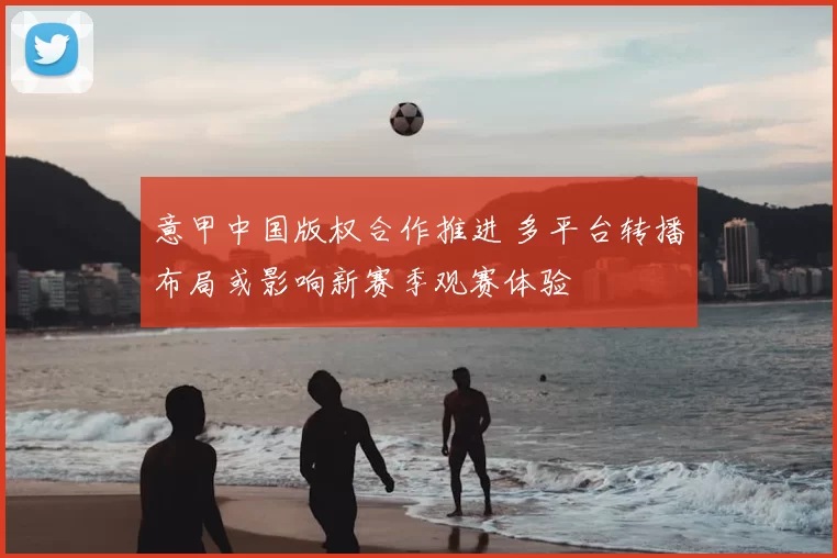 意甲中国版权合作推进 多平台转播布局或影响新赛季观赛体验