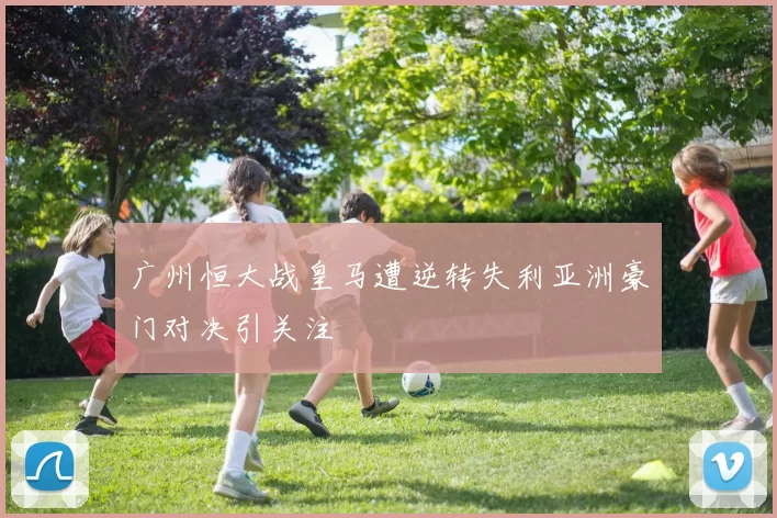 广州恒大战皇马遭逆转失利亚洲豪门对决引关注