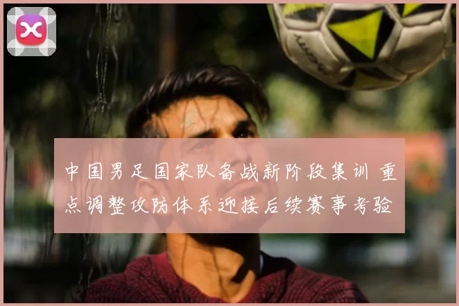 中国男足国家队备战新阶段集训 重点调整攻防体系迎接后续赛事考验