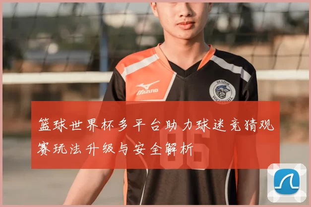 篮球世界杯多平台助力球迷竞猜观赛玩法升级与安全解析