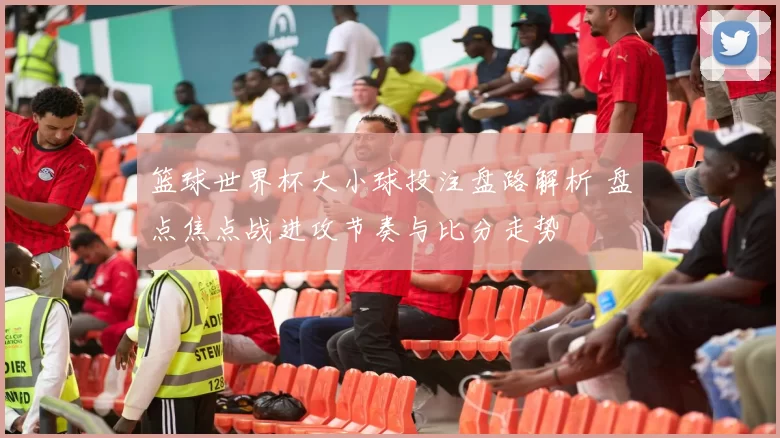 篮球世界杯大小球投注盘路解析 盘点焦点战进攻节奏与比分走势