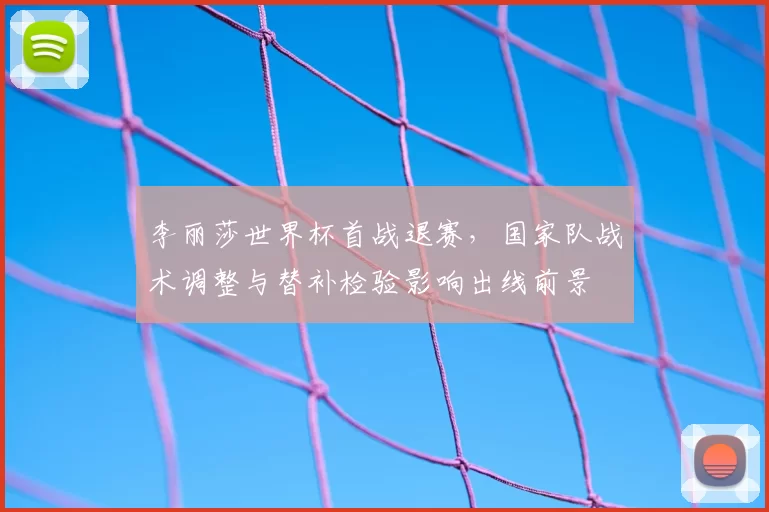 李丽莎世界杯首战退赛，国家队战术调整与替补检验影响出线前景