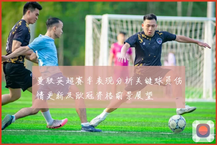 曼联英超赛季表现分析关键球员伤情更新及欧冠资格前景展望