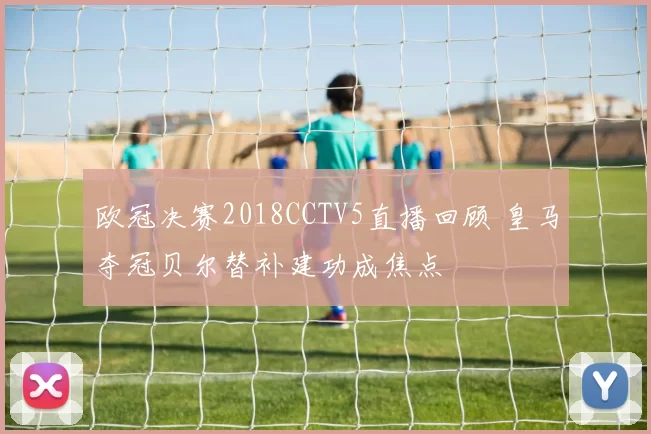 欧冠决赛2018CCTV5直播回顾 皇马夺冠贝尔替补建功成焦点