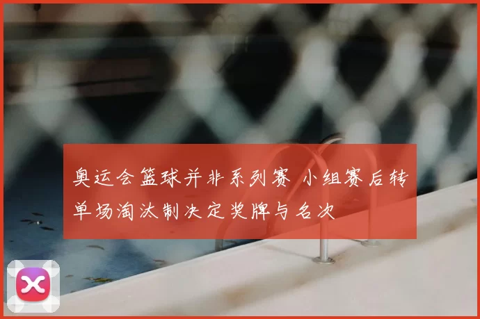 奥运会篮球并非系列赛 小组赛后转单场淘汰制决定奖牌与名次