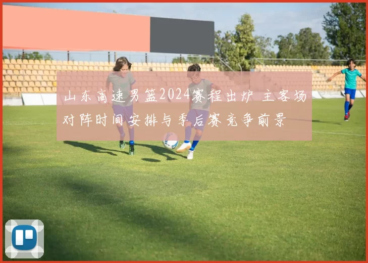 山东高速男篮2024赛程出炉 主客场对阵时间安排与季后赛竞争前景