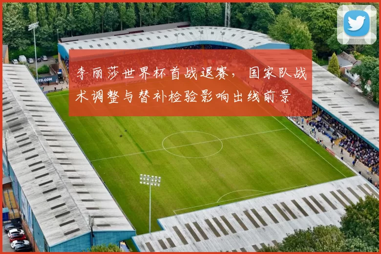 李丽莎世界杯首战退赛，国家队战术调整与替补检验影响出线前景