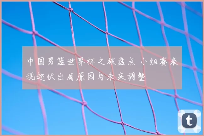中国男篮世界杯之旅盘点 小组赛表现起伏出局原因与未来调整