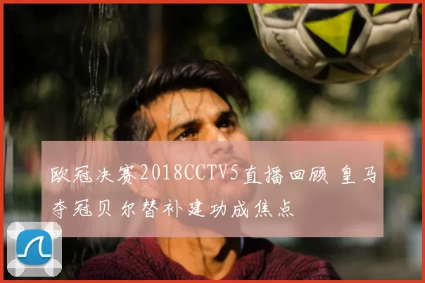 欧冠决赛2018CCTV5直播回顾 皇马夺冠贝尔替补建功成焦点