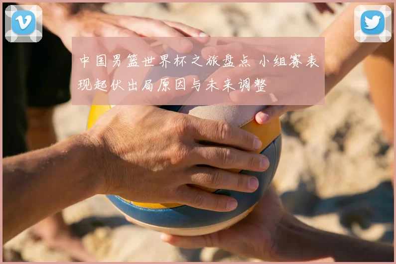 中国男篮世界杯之旅盘点 小组赛表现起伏出局原因与未来调整