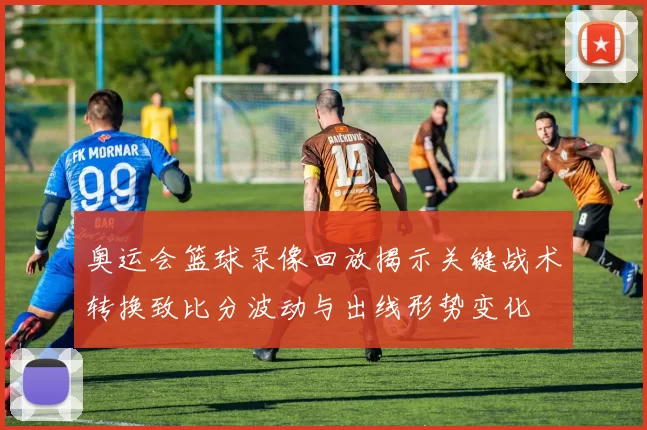 奥运会篮球录像回放揭示关键战术转换致比分波动与出线形势变化
