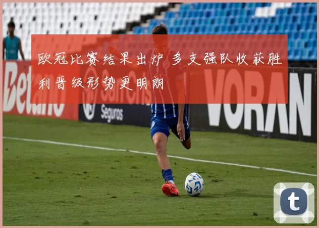 欧冠比赛结果出炉 多支强队收获胜利晋级形势更明朗